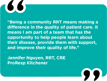 “Being a community RRT means making a difference in the quality of patient care. It means I am part of a team that has the opportunity to help people learn about their disease, provide them with support, and improve their quality of life.” Jennifer Nguyen, RRT, CRE ProResp Kitchener