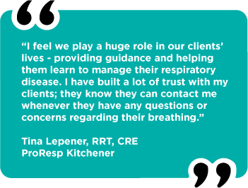 “I feel we play a huge role in our clients’ lives - providing guidance and helping them learn to manage their respiratory disease. I have built a lot of trust with my clients; they know they can contact me whenever they have any questions or concerns regarding their breathing.” Tina Lepener, RRT, CRE ProResp Kitchener